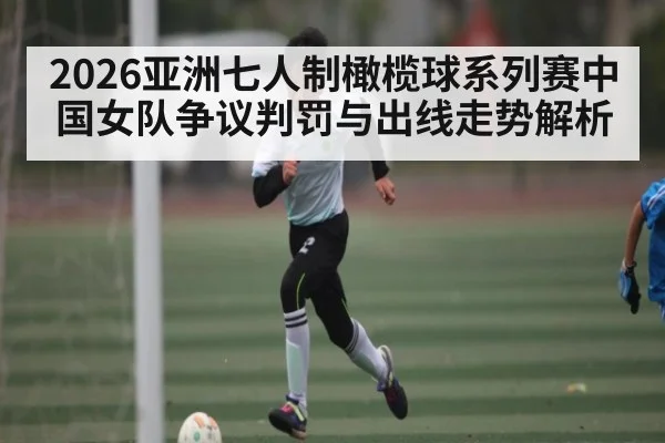2026亚洲七人制橄榄球系列赛中国女队争议判罚与出线走势解析